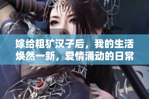 嫁給粗獷漢子后，我的生活煥然一新，愛情涌動(dòng)的日常故事
