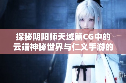探秘陰陽師天域篇CG中的云端神秘世界與仁義手游的互動魅力