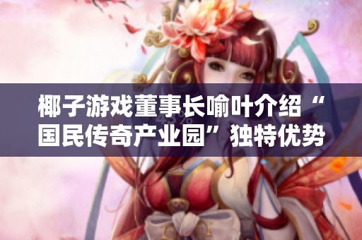 椰子游戲董事長喻葉介紹“國民傳奇產(chǎn)業(yè)園”獨特優(yōu)勢與發(fā)展前景