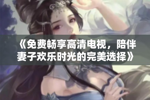 《免費(fèi)暢享高清電視，陪伴妻子歡樂(lè)時(shí)光的完美選擇》