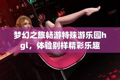 夢幻之旅暢游特殊游樂園hgl，體驗別樣精彩樂趣