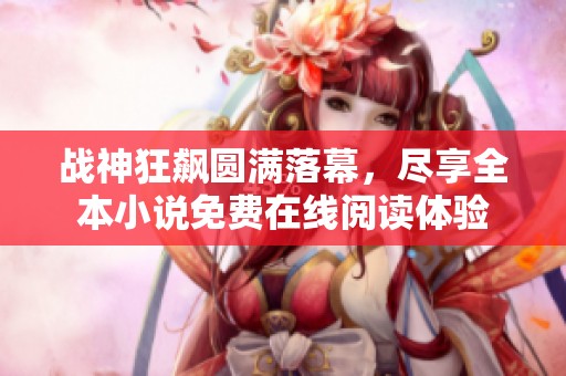 戰(zhàn)神狂飆圓滿落幕，盡享全本小說免費在線閱讀體驗
