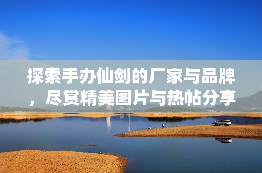 探索手辦仙劍的廠家與品牌，盡賞精美圖片與熱帖分享