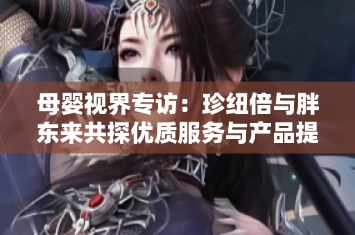 母嬰視界專訪:珍紐倍與胖東來(lái)共探優(yōu)質(zhì)服務(wù)與產(chǎn)品提升之道 母嬰視界專訪:珍紐倍與胖東來(lái)共探優(yōu)質(zhì)服務(wù)與產(chǎn)品提升之道