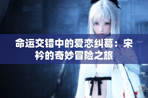 命運(yùn)交錯(cuò)中的愛戀糾葛：宋衿的奇妙冒險(xiǎn)之旅
