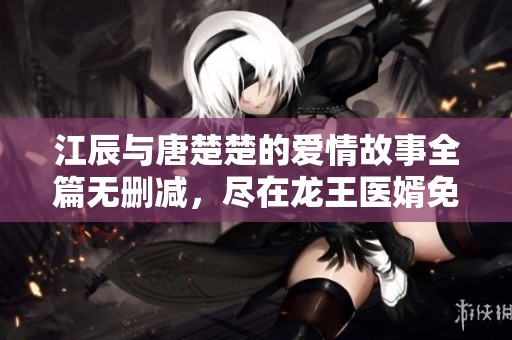 江辰與唐楚楚的愛情故事全篇無刪減，盡在龍王醫(yī)婿免費閱讀平臺