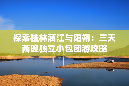 探索桂林漓江與陽(yáng)朔：三天兩晚獨(dú)立小包團(tuán)游攻略