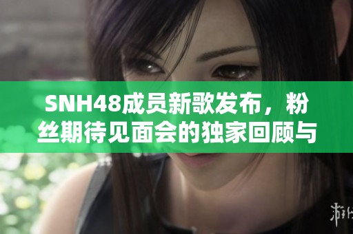 SNH48成員新歌發(fā)布，粉絲期待見面會的獨家回顧與感受