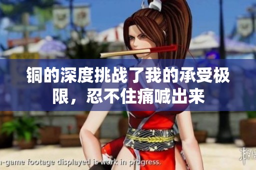 銅的深度挑戰(zhàn)了我的承受極限<div   id=