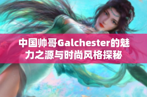 中國帥哥Galchester的魅力之源與時尚風格探秘