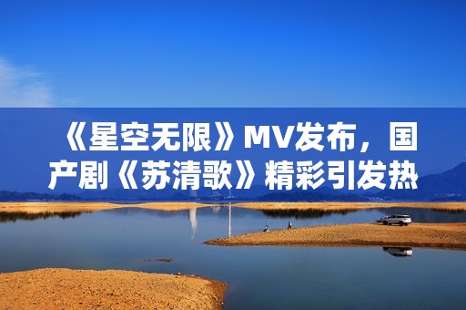 《星空無(wú)限》MV發(fā)布，國(guó)產(chǎn)劇《蘇清歌》精彩引發(fā)熱議
