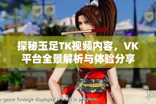 探秘玉足TK視頻內(nèi)容，VK平臺全景解析與體驗分享