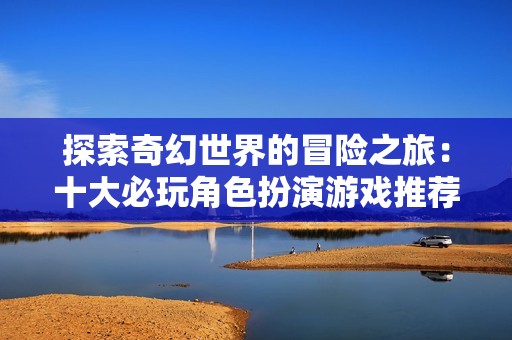 探索奇幻世界的冒險(xiǎn)之旅：十大必玩角色扮演游戲推薦