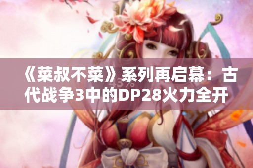 《菜叔不菜》系列再啟幕：古代戰(zhàn)爭3中的DP28火力全開！