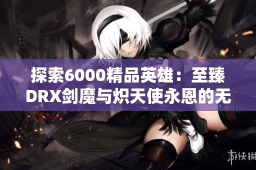 探索6000精品英雄：至臻DRX劍魔與熾天使永恩的無(wú)盡魅力