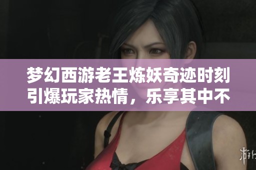 夢幻西游老王煉妖奇跡時刻引爆玩家熱情，樂享其中不再孤單