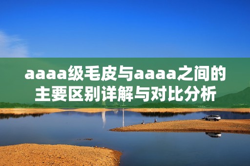 aaaa級毛皮與aaaa之間的主要區(qū)別詳解與對比分析
