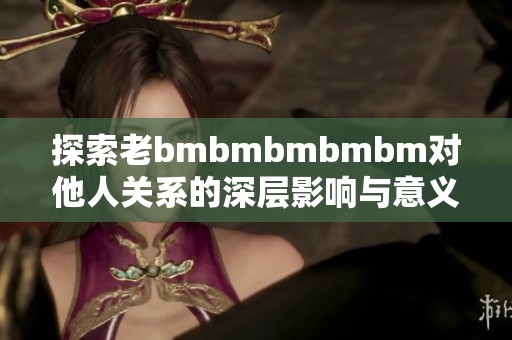 探索老bmbmbmbmbm對(duì)他人關(guān)系的深層影響與意義