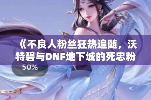 《不良人粉絲狂熱追隨，沃特碧與DNF地下城的死忠粉們的故事》