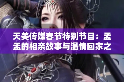 天美傳媒春節(jié)特別節(jié)目：孟孟的相親故事與溫情回家之旅