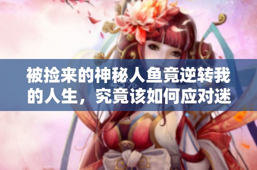 被撿來的神秘人魚竟逆轉(zhuǎn)我的人生，究竟該如何應(yīng)對迷局