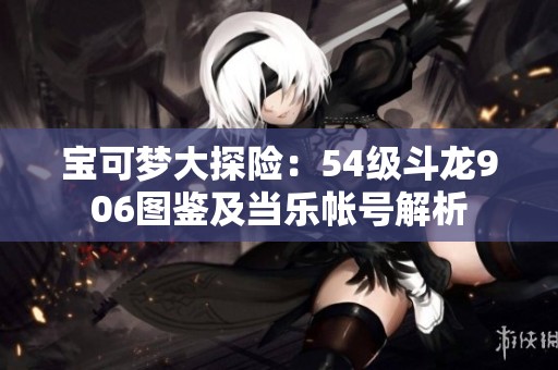 寶可夢(mèng)大探險(xiǎn)：54級(jí)斗龍906圖鑒及當(dāng)樂(lè)帳號(hào)解析