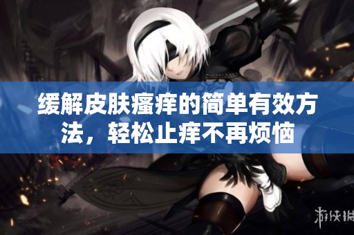 緩解皮膚瘙癢的簡單有效方法，輕松止癢不再煩惱