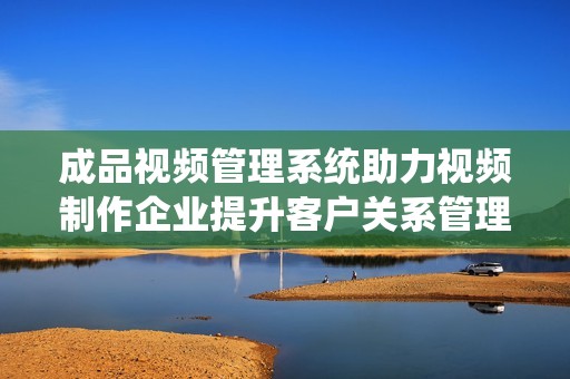 成品視頻管理系統(tǒng)助力視頻制作企業(yè)提升客戶關(guān)系管理效率