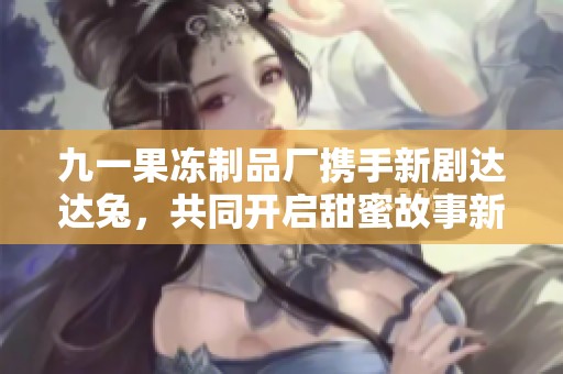 九一果凍制品廠攜手新劇達(dá)達(dá)兔，共同開(kāi)啟甜蜜故事新篇章