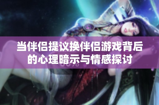 當(dāng)伴侶提議換伴侶游戲背后的心理暗示與情感探討