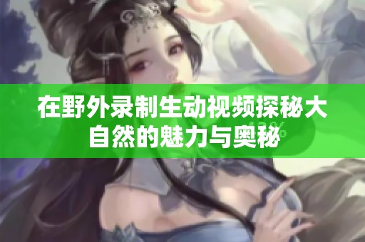 在野外錄制生動(dòng)視頻探秘大自然的魅力與奧秘