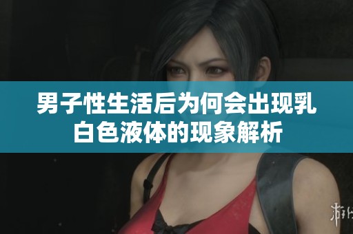 男子性生活后為何會(huì)出現(xiàn)乳白色液體的現(xiàn)象解析