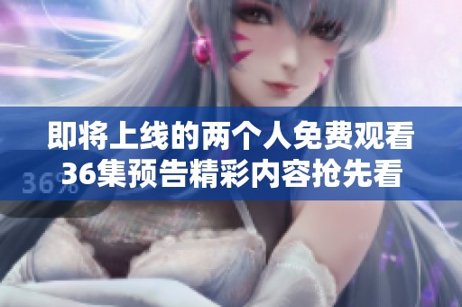 即將上線的兩個人免費觀看36集預告精彩內(nèi)容搶先看