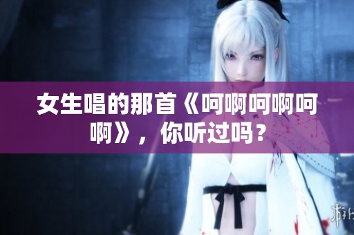 女生唱的那首《呵啊呵啊呵啊》<div   id=