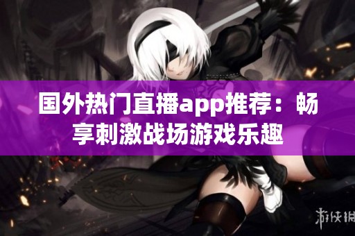 國(guó)外熱門(mén)直播app推薦：暢享刺激戰(zhàn)場(chǎng)游戲樂(lè)趣