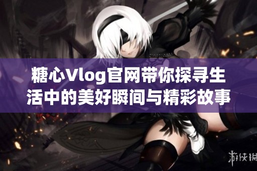 糖心Vlog官網(wǎng)帶你探尋生活中的美好瞬間與精彩故事