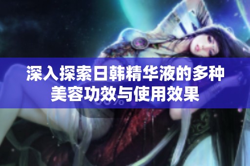 深入探索日韓精華液的多種美容功效與使用效果