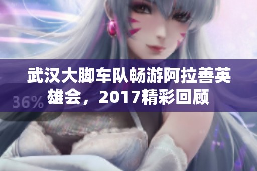 武漢大腳車隊(duì)暢游阿拉善英雄會，2017精彩回顧