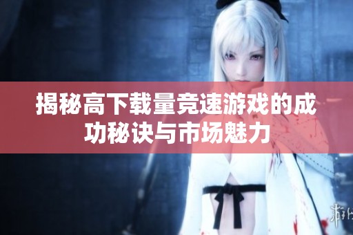 揭秘高下載量競(jìng)速游戲的成功秘訣與市場(chǎng)魅力