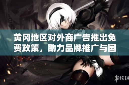 黃岡地區(qū)對(duì)外商廣告推出免費(fèi)政策，助力品牌推廣與國(guó)際交流