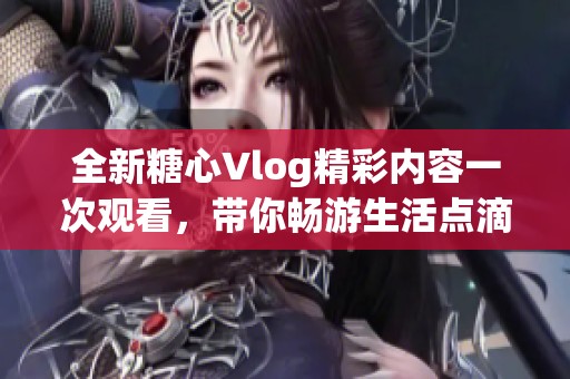 全新糖心Vlog精彩內(nèi)容一次觀看，帶你暢游生活點(diǎn)滴