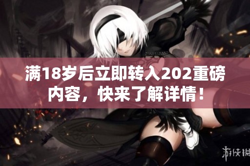 滿18歲后立即轉(zhuǎn)入202重磅內(nèi)容，快來(lái)了解詳情！