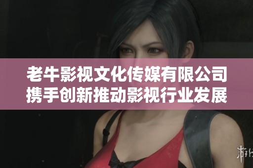 老牛影視文化傳媒有限公司攜手創(chuàng)新推動影視行業(yè)發(fā)展
