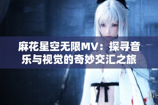 麻花星空無(wú)限MV：探尋音樂與視覺的奇妙交匯之旅