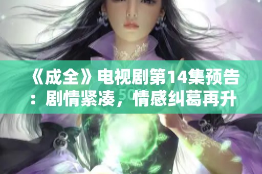 《成全》電視劇第14集預(yù)告：劇情緊湊，情感糾葛再升級<div   id=