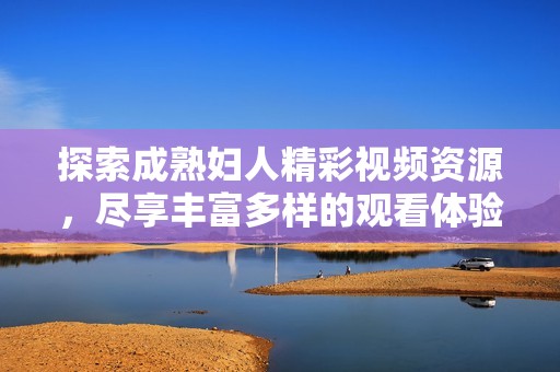 探索成熟婦人精彩視頻資源，盡享豐富多樣的觀看體驗(yàn)