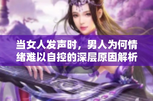 當(dāng)女人發(fā)聲時(shí)，男人為何情緒難以自控的深層原因解析