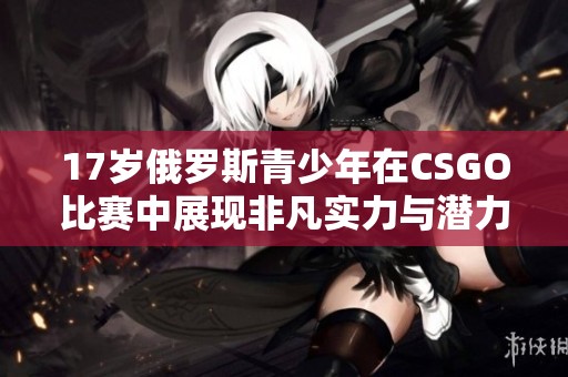 17歲俄羅斯青少年在CSGO比賽中展現(xiàn)非凡實力與潛力