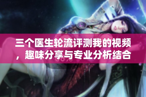 三個醫(yī)生輪流評測我的視頻，趣味分享與專業(yè)分析結合
