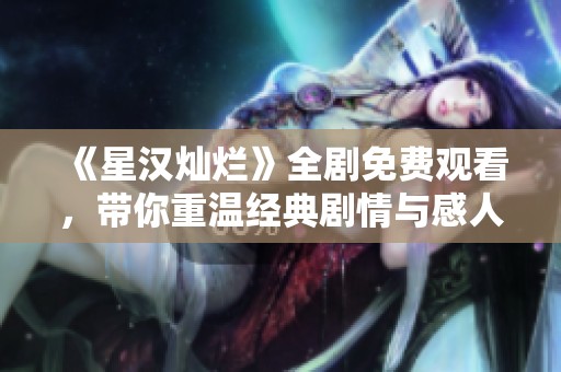 《星漢燦爛》全劇免費觀看，帶你重溫經(jīng)典劇情與感人時刻